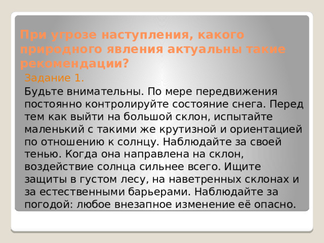 При угрозе наступления, какого природного явления актуальны такие рекомендации?   Задание 1. Будьте внимательны. По мере передвижения постоянно контролируйте состояние снега. Перед тем как выйти на большой склон, испытайте маленький с такими же крутизной и ориентацией по отношению к солнцу. Наблюдайте за своей тенью. Когда она направлена на склон, воздействие солнца сильнее всего. Ищите защиты в густом лесу, на наветренных склонах и за естественными барьерами. Наблюдайте за погодой: любое внезапное изменение её опасно. 