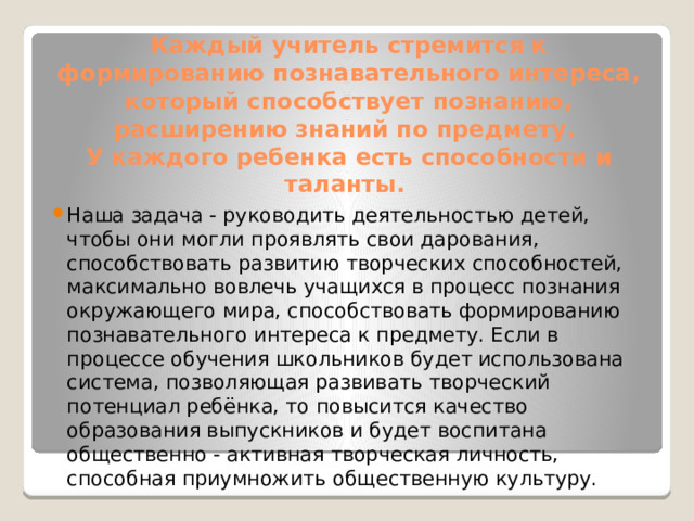 Каждый учитель стремится к формированию познавательного интереса, который способствует познанию, расширению знаний по предмету.  У каждого ребенка есть способности и таланты. Наша задача - руководить деятельностью детей, чтобы они могли проявлять свои дарования, способствовать развитию творческих способностей, максимально вовлечь учащихся в процесс познания окружающего мира, способствовать формированию познавательного интереса к предмету. Если в процессе обучения школьников будет использована система, позволяющая развивать творческий потенциал ребёнка, то повысится качество образования выпускников и будет воспитана общественно - активная творческая личность, способная приумножить общественную культуру. 