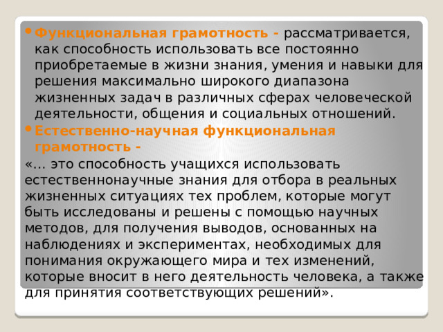 Функциональная грамотность - рассматривается, как способность использовать все постоянно приобретаемые в жизни знания, умения и навыки для решения максимально широкого диапазона жизненных задач в различных сферах человеческой деятельности, общения и социальных отношений. Естественно-научная функциональная грамотность - «… это способность учащихся использовать естественнонаучные знания для отбора в реальных жизненных ситуациях тех проблем, которые могут быть исследованы и решены с помощью научных методов, для получения выводов, основанных на наблюдениях и экспериментах, необходимых для понимания окружающего мира и тех изменений, которые вносит в него деятельность человека, а также для принятия соответствующих решений». 