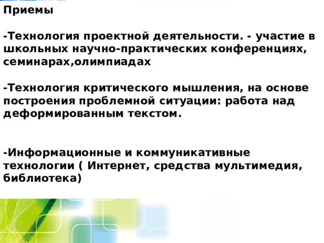 Приемы  -Технология проектной деятельности. - участие в школьных научно-практических конференциях, семинарах,олимпиадах  -Технология критического мышления, на основе построения проблемной ситуации: работа над деформированным текстом.   -Информационные и коммуникативные технологии ( Интернет, средства мультимедия, библиотека)  