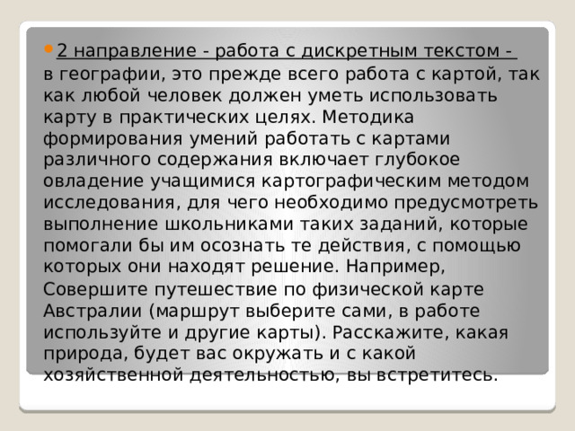 2 направление - работа с дискретным текстом - в географии, это прежде всего работа с картой, так как любой человек должен уметь использовать карту в практических целях. Методика формирования умений работать с картами различного содержания включает глубокое овладение учащимися картографическим методом исследования, для чего необходимо предусмотреть выполнение школьниками таких заданий, которые помогали бы им осознать те действия, с помощью которых они находят решение. Например, Совершите путешествие по физической карте Австралии (маршрут выберите сами, в работе используйте и другие карты). Расскажите, какая природа, будет вас окружать и с какой хозяйственной деятельностью, вы встретитесь. 