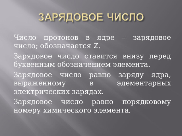 Число протонов в ядре – зарядовое число; обозначается Z . Зарядовое число ставится внизу перед буквенным обозначением элемента. Зарядовое число равно заряду ядра, выраженному в элементарных электрических зарядах. Зарядовое число равно порядковому номеру химического элемента. 