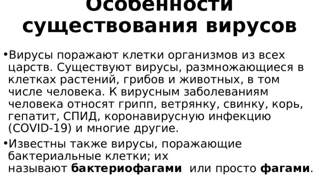 Особенности существования вирусов   Вирусы поражают клетки организмов из всех царств. Существуют вирусы, размножающиеся в клетках растений, грибов и животных, в том числе человека. К вирусным заболеваниям человека относят грипп, ветрянку, свинку, корь, гепатит, СПИД, коронавирусную инфекцию (COVID-19) и многие другие. Известны также вирусы, поражающие бактериальные клетки; их называют  бактериофагами   или просто  фагами . 