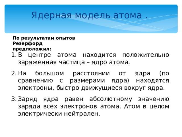 Ядерная модель атома . По результатам опытов Резерфорд предположил: В центре атома находится положительно заряженная частица – ядро атома. На большом расстоянии от ядра (по сравнению с размерами ядра) находятся электроны, быстро движущиеся вокруг ядра. Заряд ядра равен абсолютному значению заряда всех электронов атома. Атом в целом электрически нейтрален. 