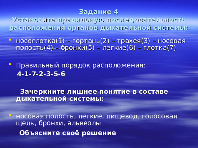 Задание 4  Установите правильную последовательность расположения органов дыхательной системы: носоглотка(1) – гортань(2) – трахея(3) – носовая полость(4) – бронхи(5) – легкие(6) – глотка(7) Правильный порядок расположения:  4-1-7-2-3-5-6   Зачеркните лишнее понятие в составе дыхательной системы:  носовая полость, легкие, пищевод, голосовая щель, бронхи, альвеолы  Объясните своё решение 