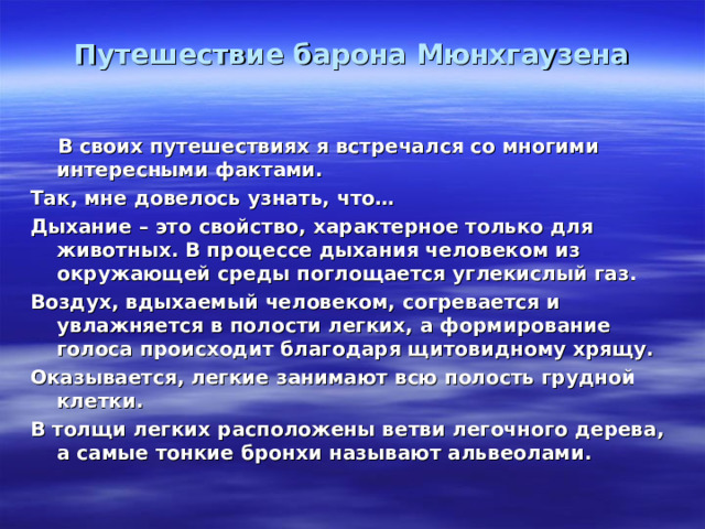 Путешествие барона Мюнхгаузена    В своих путешествиях я встречался со многими интересными фактами. Так, мне довелось узнать, что… Дыхание – это свойство, характерное только для животных. В процессе дыхания человеком из окружающей среды поглощается углекислый газ. Воздух, вдыхаемый человеком, согревается и увлажняется в полости легких, а формирование голоса происходит благодаря щитовидному хрящу. Оказывается, легкие занимают всю полость грудной клетки. В толщи легких расположены ветви легочного дерева, а самые тонкие бронхи называют альвеолами. 