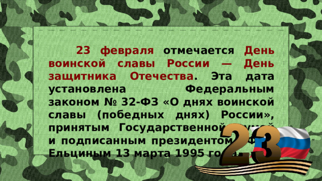  23 февраля отмечается День воинской славы России — День защитника Отечества . Эта дата установлена Федеральным законом № 32-ФЗ «О днях воинской славы (победных днях) России», принятым Государственной думой и подписанным президентом РФ Б. Ельциным 13 марта 1995 года. 