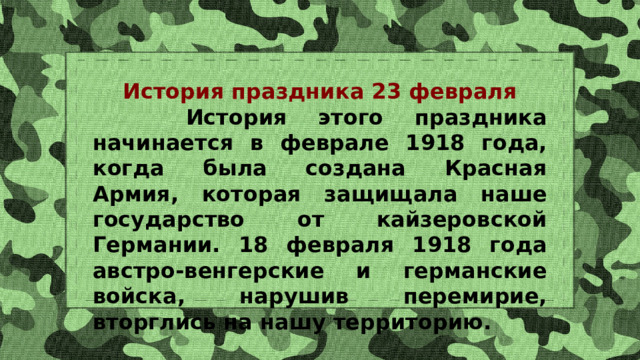 История праздника 23 февраля  История этого праздника начинается в феврале 1918 года, когда была создана Красная Армия, которая защищала наше государство от кайзеровской Германии. 18 февраля 1918 года австро-венгерские и германские войска, нарушив перемирие, вторглись на нашу территорию. 