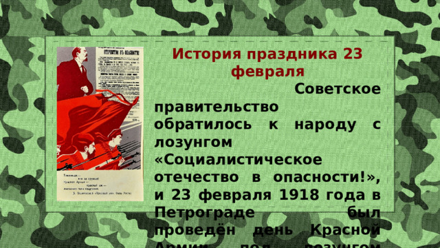 История праздника 23 февраля  Советское правительство обратилось к народу с лозунгом «Социалистическое отечество в опасности!», и 23 февраля 1918 года в Петрограде был проведён день Красной Армии под лозунгом защиты социалистического Отечества от германских войск. 