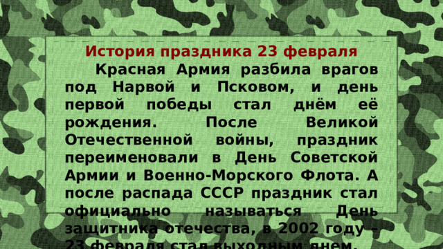 История праздника 23 февраля  Красная Армия разбила врагов под Нарвой и Псковом, и день первой победы стал днём её рождения. После Великой Отечественной войны, праздник переименовали в День Советской Армии и Военно-Морского Флота. А после распада СССР праздник стал официально называться День защитника отечества, в 2002 году – 23 февраля стал выходным днем. 