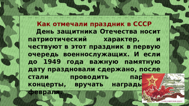 Как отмечали праздник в СССР  День защитника Отечества носит патриотический характер, и чествуют в этот праздник в первую очередь военнослужащих. И если до 1949 года важную памятную дату праздновали сдержано, после стали проводить парады, концерты, вручать награды 23 февраля. 