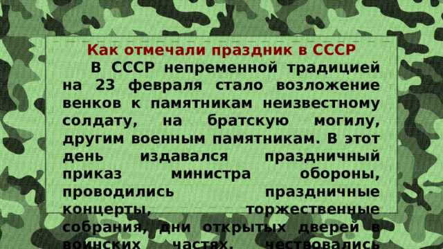 Как отмечали праздник в СССР  В СССР непременной традицией на 23 февраля стало возложение венков к памятникам неизвестному солдату, на братскую могилу, другим военным памятникам. В этот день издавался праздничный приказ министра обороны, проводились праздничные концерты, торжественные собрания, дни открытых дверей в воинских частях, чествовались ветераны. 