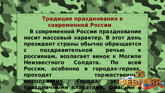 Традиция празднования в современной России  В современной России празднование носит массовый характер. В этот день президент страны обычно обращается с поздравительной речью к россиянам, возлагает венок к Могиле Неизвестного Солдата. По всей России, особенно в городах-героях, проходят торжественные мероприятия. Города украшают праздничными плакатами, флагами и инсталляциями, а вечером в крупных гремит праздничный салют. 