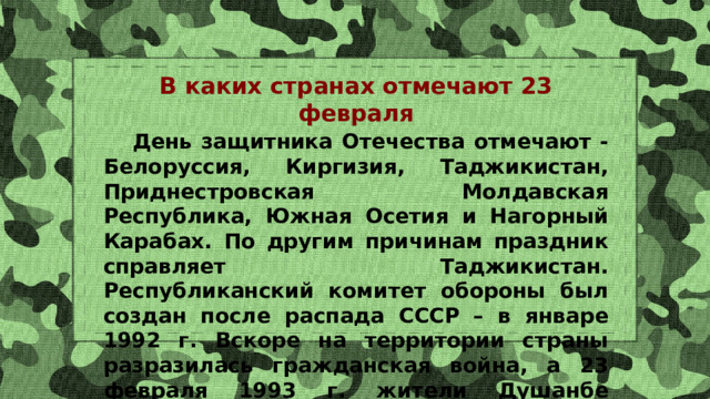 В каких странах отмечают 23 февраля  День защитника Отечества отмечают - Белоруссия, Киргизия, Таджикистан, Приднестровская Молдавская Республика, Южная Осетия и Нагорный Карабах. По другим причинам праздник справляет Таджикистан. Республиканский комитет обороны был создан после распада СССР – в январе 1992 г. Вскоре на территории страны разразилась гражданская война, а 23 февраля 1993 г. жители Душанбе увидели первый после обретения независимости военный парад. 
