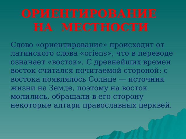 ОРИЕНТИРОВАНИЕ НА МЕСТНОСТИ Слово «ориентирование» происходит от латинского слова «oriens», что в переводе означает «восток». С древнейших времен восток считался почитаемой стороной: с востока появлялось Солнце — источник жизни на Земле, поэтому на восток молились, обращали в его сторону некоторые алтари православных церквей.  