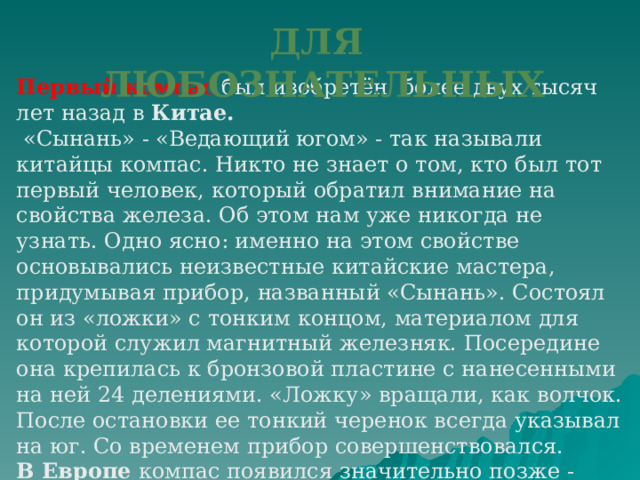 ДЛЯ ЛЮБОЗНАТЕЛЬНЫХ Первый компас был изобретён более двух тысяч лет назад в Китае.  «Сынань» - «Ведающий югом» - так называли китайцы компас. Никто не знает о том, кто был тот первый человек, который обратил внимание на свойства железа. Об этом нам уже никогда не узнать. Одно ясно: именно на этом свойстве основывались неизвестные китайские мастера, придумывая прибор, названный «Сынань». Состоял он из «ложки» с тонким концом, материалом для которой служил магнитный железняк. Посередине она крепилась к бронзовой пластине с нанесенными на ней 24 делениями. «Ложку» вращали, как волчок. После остановки ее тонкий черенок всегда указывал на юг. Со временем прибор совершенствовался.  В Европе компас появился значительно позже - примерно 600 лет назад .  