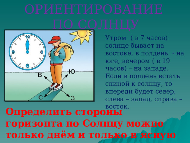 ОРИЕНТИРОВАНИЕ ПО СОЛНЦУ Утром ( в 7 часов) солнце бывает на востоке, в полдень - на юге, вечером ( в 19 часов) – на западе. Если в полдень встать спиной к солнцу, то впереди будет север, слева – запад, справа – восток. Определить стороны горизонта по Солнцу можно только днём и только в ясную погоду.  