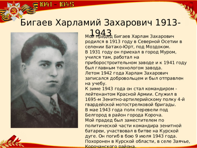 Бигаев Харламий Захарович 1913-1943 Мой прадед Бигаев Харлам Захарович родился в 1913 году в Северной Осетии в селении Батако-Юрт, под Моздоком. В 1931 году он приехал в город Муром, учился там, работал на приборостроительном заводе и к 1941 году был главным технологом завода. Летом 1942 года Харлам Захарович записался добровольцем и был отправлен на учебу. К зиме 1943 года он стал командиром - лейтенантом Красной Армии. Служил в 1695-м Зенитно-артилерийскому полку 4-й гвардейской мотострелковой бригады. В мае 1943 года полк перевели под Белгород в район города Короча. Мой прадед был заместителем по политической части командира зенитной батареи, участвовал в битве на Курской дуге. Он погиб в бою 9 июля 1943 года. Похоронен в Курской области, в селе Заячье, Корочанского района.  