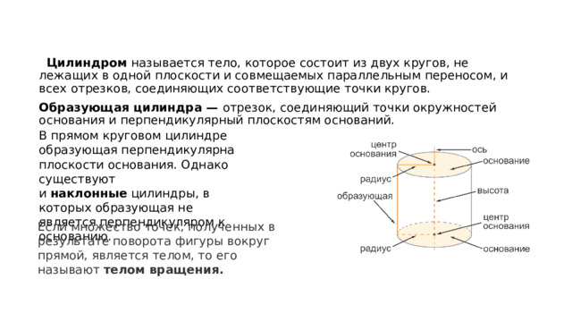  Цилиндром  называется тело, которое состоит из двух кругов, не лежащих в одной плоскости и совмещаемых параллельным переносом, и всех отрезков, соединяющих соответствующие точки кругов. Образующая цилиндра —  отрезок, соединяющий точки окружностей основания и перпендикулярный плоскостям оснований.  В прямом круговом цилиндре образующая перпендикулярна плоскости основания. Однако существуют и  наклонные  цилиндры, в которых образующая не является перпендикуляром к основанию. Если множество точек, полученных в результате поворота фигуры вокруг прямой, является телом, то его называют  телом вращения. 