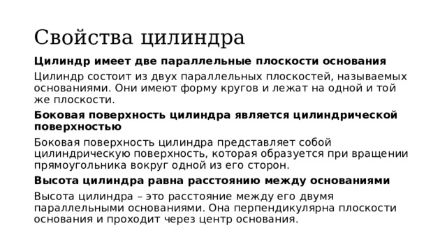 Свойства цилиндра Цилиндр имеет две параллельные плоскости основания Цилиндр состоит из двух параллельных плоскостей, называемых основаниями. Они имеют форму кругов и лежат на одной и той же плоскости. Боковая поверхность цилиндра является цилиндрической поверхностью Боковая поверхность цилиндра представляет собой цилиндрическую поверхность, которая образуется при вращении прямоугольника вокруг одной из его сторон. Высота цилиндра равна расстоянию между основаниями Высота цилиндра – это расстояние между его двумя параллельными основаниями. Она перпендикулярна плоскости основания и проходит через центр основания. 