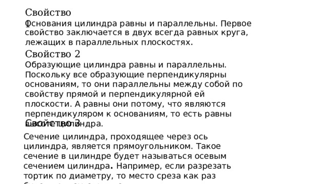 Свойство 1 Основания цилиндра равны и параллельны. Первое свойство заключается в двух всегда равных круга, лежащих в параллельных плоскостях . Свойство 2 Образующие цилиндра равны и параллельны.  Поскольку все образующие перпендикулярны основаниям, то они параллельны между собой по свойству прямой и перпендикулярной ей плоскости. А равны они потому, что являются перпендикуляром к основаниям, то есть равны высоте цилиндра. Свойство 3 Сечение цилиндра, проходящее через ось цилиндра, является прямоугольником. Такое сечение в цилиндре будет называться осевым сечением цилиндра .  Например, если разрезать тортик по диаметру, то место среза как раз будет прямоугольником.  