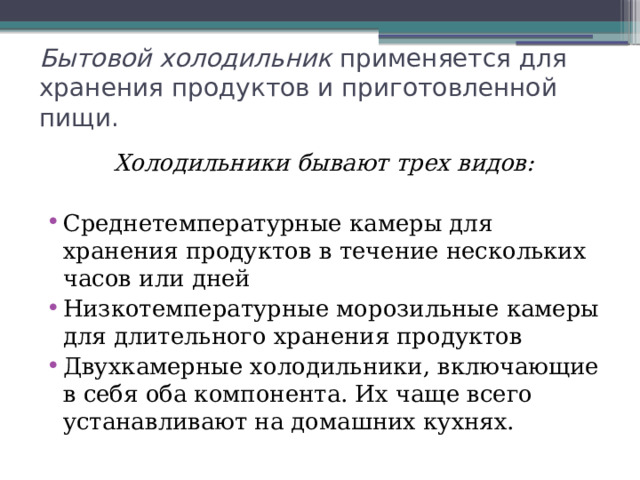 Бытовой холодильник применяется для хранения продуктов и приготовленной пищи. Холодильники бывают трех видов: Среднетемпературные камеры для хранения продуктов в течение нескольких часов или дней Низкотемпературные морозильные камеры для длительного хранения продуктов Двухкамерные холодильники, включающие в себя оба компонента. Их чаще всего устанавливают на домашних кухнях. 