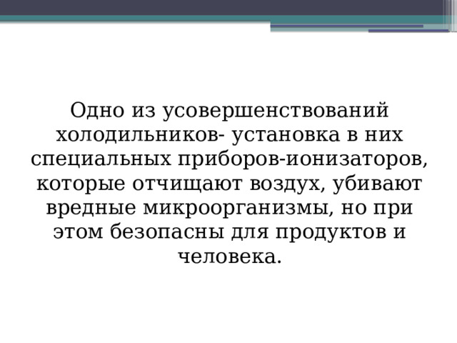 Одно из усовершенствований холодильников- установка в них специальных приборов-ионизаторов, которые отчищают воздух, убивают вредные микроорганизмы, но при этом безопасны для продуктов и человека. 