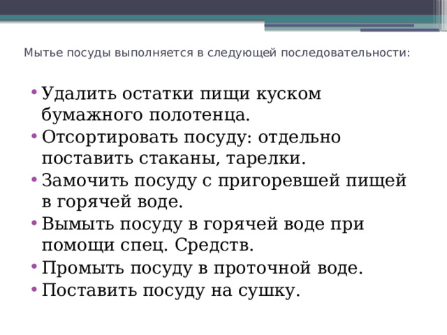 Мытье посуды выполняется в следующей последовательности:   Удалить остатки пищи куском бумажного полотенца. Отсортировать посуду: отдельно поставить стаканы, тарелки. Замочить посуду с пригоревшей пищей в горячей воде. Вымыть посуду в горячей воде при помощи спец. Средств. Промыть посуду в проточной воде. Поставить посуду на сушку. 