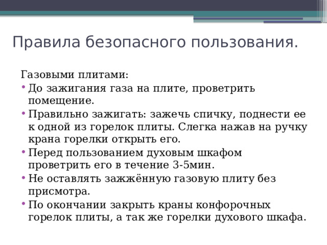 Правила безопасного пользования. Газовыми плитами: До зажигания газа на плите, проветрить помещение. Правильно зажигать: зажечь спичку, поднести ее к одной из горелок плиты. Слегка нажав на ручку крана горелки открыть его. Перед пользованием духовым шкафом проветрить его в течение 3-5мин. Не оставлять зажжённую газовую плиту без присмотра. По окончании закрыть краны конфорочных горелок плиты, а так же горелки духового шкафа. 