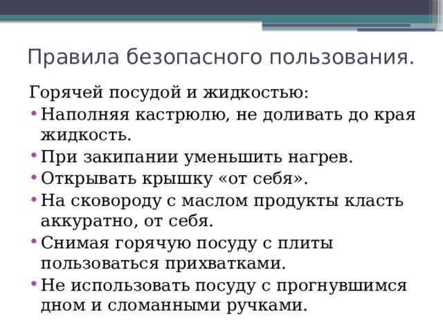 Правила безопасного пользования. Горячей посудой и жидкостью: Наполняя кастрюлю, не доливать до края жидкость. При закипании уменьшить нагрев. Открывать крышку «от себя». На сковороду с маслом продукты класть аккуратно, от себя. Снимая горячую посуду с плиты пользоваться прихватками. Не использовать посуду с прогнувшимся дном и сломанными ручками. 