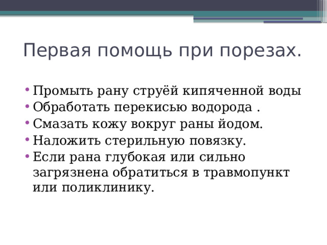 Первая помощь при порезах. Промыть рану струёй кипяченной воды Обработать перекисью водорода . Смазать кожу вокруг раны йодом. Наложить стерильную повязку. Если рана глубокая или сильно загрязнена обратиться в травмопункт или поликлинику. 