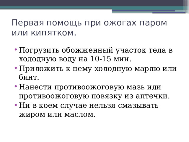 Первая помощь при ожогах паром или кипятком. Погрузить обожженный участок тела в холодную воду на 10-15 мин. Приложить к нему холодную марлю или бинт. Нанести противоожоговую мазь или противоожоговую повязку из аптечки. Ни в коем случае нельзя смазывать жиром или маслом. 