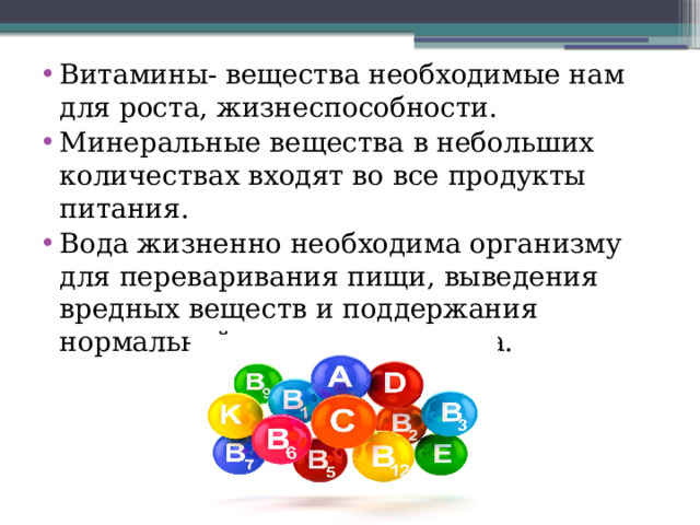 Витамины- вещества необходимые нам для роста, жизнеспособности. Минеральные вещества в небольших количествах входят во все продукты питания. Вода жизненно необходима организму для переваривания пищи, выведения вредных веществ и поддержания нормальной температуры тела. 