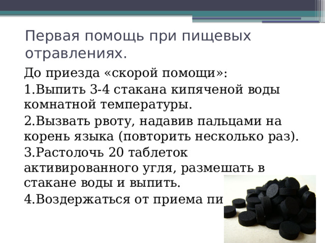 Первая помощь при пищевых отравлениях. До приезда «скорой помощи»: 1.Выпить 3-4 стакана кипяченой воды комнатной температуры. 2.Вызвать рвоту, надавив пальцами на корень языка (повторить несколько раз). 3.Растолочь 20 таблеток активированного угля, размешать в стакане воды и выпить. 4.Воздержаться от приема пищи 