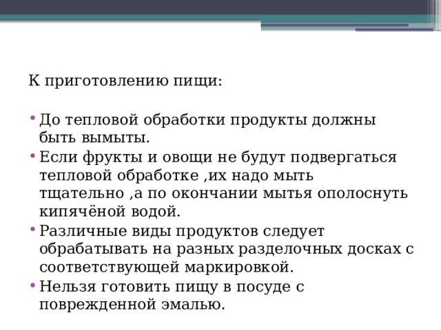 К приготовлению пищи: До тепловой обработки продукты должны быть вымыты. Если фрукты и овощи не будут подвергаться тепловой обработке ,их надо мыть тщательно ,а по окончании мытья ополоснуть кипячёной водой. Различные виды продуктов следует обрабатывать на разных разделочных досках с соответствующей маркировкой. Нельзя готовить пищу в посуде с поврежденной эмалью. 