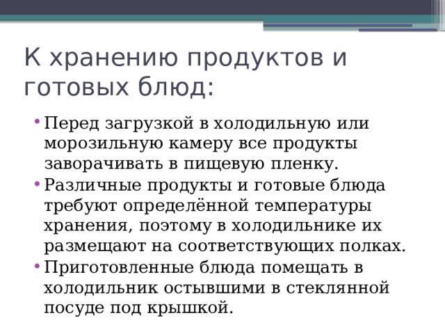 К хранению продуктов и готовых блюд: Перед загрузкой в холодильную или морозильную камеру все продукты заворачивать в пищевую пленку. Различные продукты и готовые блюда требуют определённой температуры хранения, поэтому в холодильнике их размещают на соответствующих полках. Приготовленные блюда помещать в холодильник остывшими в стеклянной посуде под крышкой. 