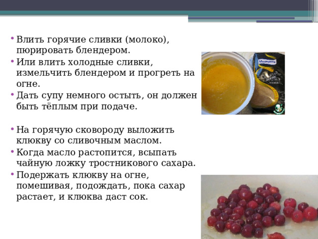 Влить горячие сливки (молоко), пюрировать блендером. Или влить холодные сливки, измельчить блендером и прогреть на огне. Дать супу немного остыть, он должен быть тёплым при подаче. На горячую сковороду выложить клюкву со сливочным маслом. Когда масло растопится, всыпать чайную ложку тростникового сахара. Подержать клюкву на огне, помешивая, подождать, пока сахар растает, и клюква даст сок. 