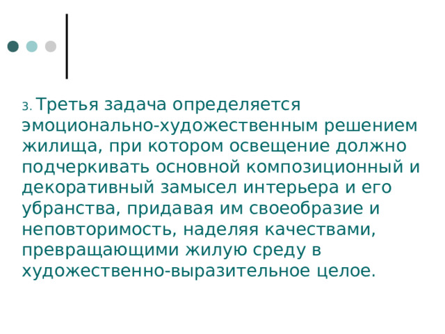 3. Третья задача определяется эмоционально-художественным решением жилища, при котором освещение должно подчеркивать основной композицион­ный и декоративный замысел интерьера и его убранства, придавая им своеобразие и неповто­римость, наделяя качествами, превращающими жилую среду в художественно-выразительное целое. 