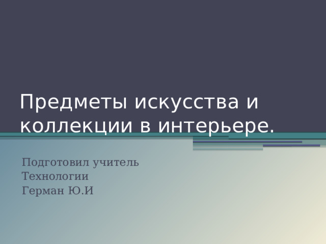 Предметы искусства и коллекции в интерьере. Подготовил учитель Технологии Герман Ю.И 