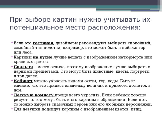 При выборе картин нужно учитывать их потенциальное место расположения: Если это гостиная , дизайнеры рекомендуют выбирать спокойный, семейный тип полотна, например, это может быть и пейзаж гор или леса. Картины на кухне лучше вешать с изображением натюрморта или красивых цветов. Спальня – место отдыха, поэтому изображение лучше выбирать с парными предметами. Это могут быть животные, цветы, портреты и так далее. Кабинет можно украсить видами охоты, гор, воды. Бытует мнение, что это придаст владельцу величия и принесет достаток в дом. Детскую комнату проще всего украсить. Если ребенок хорошо рисует, то это могут быть и его картины в обрамлении. Если нет, то можно выбрать сказочных героев или его любимых персонажей. Для девушки подойдут картины с изображением цветов, птиц. 