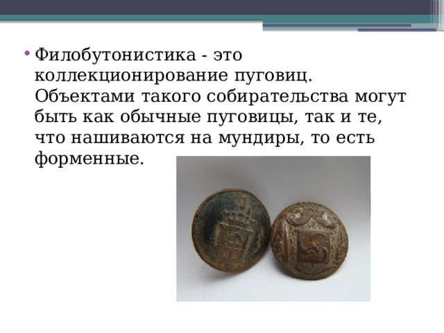 Филобутонистика - это коллекционирование пуговиц. Объектами такого собирательства могут быть как обычные пуговицы, так и те, что нашиваются на мундиры, то есть форменные. 