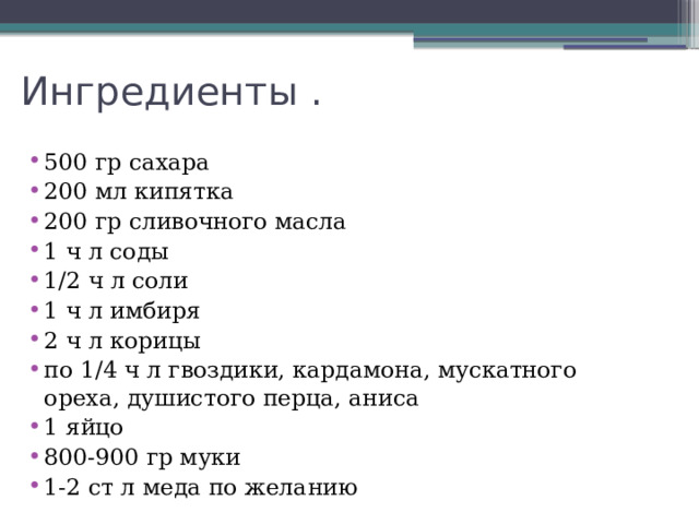 Ингредиенты . 500 гр сахара 200 мл кипятка 200 гр сливочного масла 1 ч л соды 1/2 ч л соли 1 ч л имбиря 2 ч л корицы по 1/4 ч л гвоздики, кардамона, мускатного ореха, душистого перца, аниса 1 яйцо 800-900 гр муки 1-2 ст л меда по желанию 