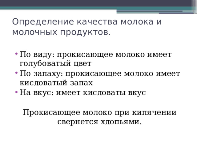 Определение качества молока и молочных продуктов. По виду: прокисающее молоко имеет голубоватый цвет По запаху: прокисающее молоко имеет кисловатый запах На вкус: имеет кисловаты вкус Прокисающее молоко при кипячении свернется хлопьями. 