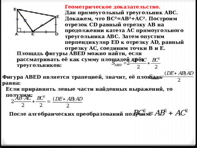 Геометрическое доказательство. Дан прямоугольный треугольник ABC. Докажем, что BC²=AB²+AC². Построим отрезок CD равный отрезку AB на продолжении катета AC прямоугольного треугольника ABC. Затем опустим перпендикуляр ED к отрезку AD, равный отрезку AC, соединим точки B и E. Площадь фигуры ABED можно найти, если рассматривать её как сумму площадей трёх треугольников: Фигура ABED является трапецией, значит, её площадь равна: Если приравнять левые части найденных выражений, то получим: После алгебраических преобразований получим: 
