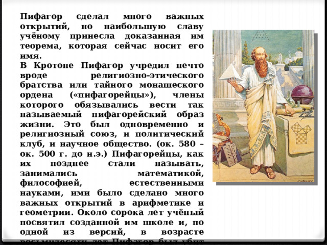 Пифагор сделал много важных открытий, но наибольшую славу учёному принесла доказанная им теорема, которая сейчас носит его имя. В Кротоне Пифагор учредил нечто вроде религиозно-этического братства или тайного монашеского ордена («пифагорейцы»), члены которого обязывались вести так называемый пифагорейский образ жизни. Это был одновременно и религиозный союз, и политический клуб, и научное общество. (ок. 580 – ок. 500 г. до н.э.) Пифагорейцы, как их позднее стали называть, занимались математикой, философией, естественными науками, ими было сделано много важных открытий в арифметике и геометрии. Около сорока лет учёный посвятил созданной им школе и, по одной из версий, в возрасте восьмидесяти лет Пифагор был убит в уличной схватке во время народного восстания. 