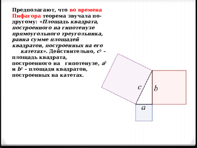 Предполагают, что во времена Пифагора теорема звучала по-другому: «Площадь квадрата, построенного на гипотенузе прямоугольного треугольника, равна сумме площадей квадратов, построенных на его катетах». Действительно, с 2 – площадь квадрата, построенного на гипотенузе, а 2 и b 2 – площади квадратов, построенных на катетах. 