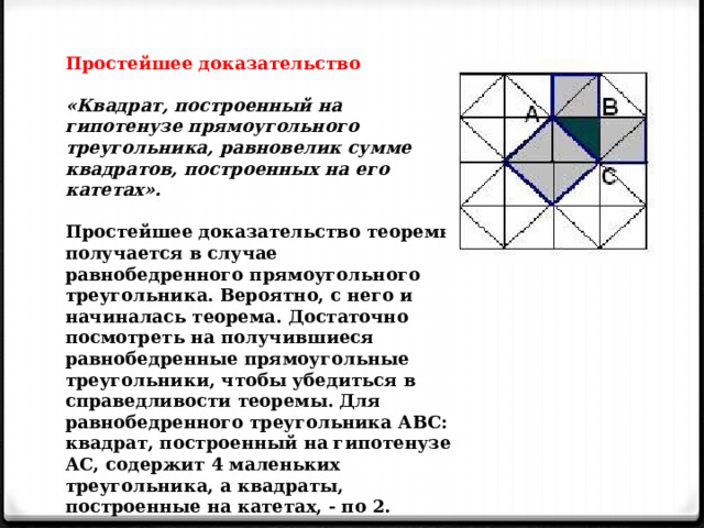 Простейшее доказательство  «Квадрат, построенный на гипотенузе прямоугольного треугольника, равновелик сумме квадратов, построенных на его катетах».  Простейшее доказательство теоремы получается в случае равнобедренного прямоугольного треугольника. Вероятно, с него и начиналась теорема. Достаточно посмотреть на получившиеся равнобедренные прямоугольные треугольники, чтобы убедиться в справедливости теоремы. Для равнобедренного треугольника АВС: квадрат, построенный на гипотенузе АС, содержит 4 маленьких треугольника, а квадраты, построенные на катетах, - по 2. 
