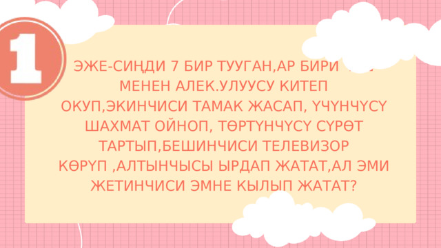 ЭЖЕ-СИҢДИ 7 БИР ТУУГАН,АР БИРИ ИШ МЕНЕН АЛЕК.УЛУУСУ КИТЕП ОКУП,ЭКИНЧИСИ ТАМАК ЖАСАП, ҮЧҮНЧҮСҮ ШАХМАТ ОЙНОП, ТӨРТҮНЧҮСҮ СҮРӨТ ТАРТЫП,БЕШИНЧИСИ ТЕЛЕВИЗОР КӨРҮП ,АЛТЫНЧЫСЫ ЫРДАП ЖАТАТ,АЛ ЭМИ ЖЕТИНЧИСИ ЭМНЕ КЫЛЫП ЖАТАТ? 