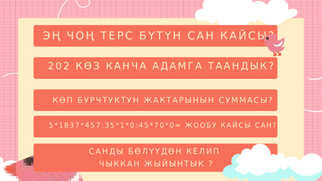 ЭҢ ЧОҢ ТЕРС БҮТҮН САН КАЙСЫ? 202 КӨЗ КАНЧА АДАМГА ТААНДЫК? КӨП БУРЧТУКТУН ЖАКТАРЫНЫН СУММАСЫ? 5*1837*457:35*1*0:45*70*0= ЖООБУ КАЙСЫ САН? САНДЫ БӨЛҮҮДӨН КЕЛИП  ЧЫККАН ЖЫЙЫНТЫК ? 