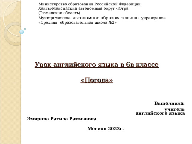 Министерство образования Российской Федерации Ханты-Мансийский автономный округ -Югра (Тюменская область) Муниципальное автономное образовательное учреждение «Средняя образовательная школа №2» Урок английского языка в 6в классе   «Погода»  Выполнила:  учитель английского языка Эмирова Рагила Рамизовна Мегион 2023г. 